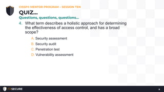 4. What term describes a holistic approach for determining
the effectiveness of access control, and has a broad
scope?
A. Security assessment
B. Security audit
C. Penetration test
D. Vulnerability assessment
CISSP® MENTOR PROGRAM – SESSION TEN
8
QUIZ…
Questions, questions, questions…
 