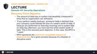 Recovery Point Objective
• The amount of data loss or system inaccessibility (measured in
time) that an organization can withstand.
• “If you perform weekly backups, someone made a decision that
your company could tolerate the loss of a week's worth of data. If
backups are performed on Saturday evenings and a system fails
on Saturday afternoon, you have lost the entire week's worth of
data. This is the recovery point objective. In this case, the RPO is
1 week.”
• RPO represents the maximum acceptable amount of
data/work loss for a given process because of a disaster or
disruptive event
CISSP® MENTOR PROGRAM – SESSION TEN
89
LECTURE
Domain #7: Security Operations
 