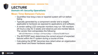 Mean Time Between Failures
• Quantifies how long a new or repaired system will run before
failing
• Typically generated by a component vendor and is largely
applicable to hardware as opposed to applications and software.
• A vendor selling LCD computer monitors may run 100 monitors
24 hours a day for 2 weeks and observe just one monitor failure.
The vendor then extrapolates the following:
100 LCD Monitors x 14 days x 24 hours/day = 1 failure/33,600 hours
• The BCP/DRP team determines the correct amount of expected
failures within the IT system during a course of time.
• Calculating the MTBF becomes less reliant when an organization
uses fewer and fewer hardware assets.
CISSP® MENTOR PROGRAM – SESSION TEN
91
LECTURE
Domain #7: Security Operations
 