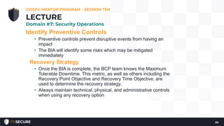 Identify Preventive Controls
• Preventive controls prevent disruptive events from having an
impact
• The BIA will identify some risks which may be mitigated
immediately
Recovery Strategy
• Once the BIA is complete, the BCP team knows the Maximum
Tolerable Downtime. This metric, as well as others including the
Recovery Point Objective and Recovery Time Objective, are
used to determine the recovery strategy.
• Always maintain technical, physical, and administrative controls
when using any recovery option
CISSP® MENTOR PROGRAM – SESSION TEN
93
LECTURE
Domain #7: Security Operations
 