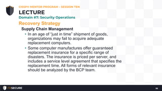 Recovery Strategy
Supply Chain Management
• In an age of “just in time” shipment of goods,
organizations may fail to acquire adequate
replacement computers.
• Some computer manufactures offer guaranteed
replacement insurance for a specific range of
disasters. The insurance is priced per server, and
includes a service level agreement that specifies the
replacement time. All forms of relevant insurance
should be analyzed by the BCP team.
CISSP® MENTOR PROGRAM – SESSION TEN
95
LECTURE
Domain #7: Security Operations
 