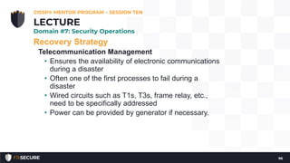 Recovery Strategy
Telecommunication Management
• Ensures the availability of electronic communications
during a disaster
• Often one of the first processes to fail during a
disaster
• Wired circuits such as T1s, T3s, frame relay, etc.,
need to be specifically addressed
• Power can be provided by generator if necessary.
CISSP® MENTOR PROGRAM – SESSION TEN
96
LECTURE
Domain #7: Security Operations
 