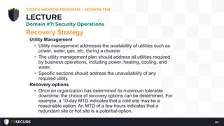 Recovery Strategy
Utility Management
• Utility management addresses the availability of utilities such as
power, water, gas, etc. during a disaster
• The utility management plan should address all utilities required
by business operations, including power, heating, cooling, and
water.
• Specific sections should address the unavailability of any
required utility.
Recovery options
• Once an organization has determined its maximum tolerable
downtime, the choice of recovery options can be determined. For
example, a 10-day MTD indicates that a cold site may be a
reasonable option. An MTD of a few hours indicates that a
redundant site or hot site is a potential option.
CISSP® MENTOR PROGRAM – SESSION TEN
97
LECTURE
Domain #7: Security Operations
 