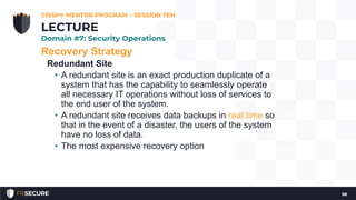 Recovery Strategy
Redundant Site
• A redundant site is an exact production duplicate of a
system that has the capability to seamlessly operate
all necessary IT operations without loss of services to
the end user of the system.
• A redundant site receives data backups in real time so
that in the event of a disaster, the users of the system
have no loss of data.
• The most expensive recovery option
CISSP® MENTOR PROGRAM – SESSION TEN
98
LECTURE
Domain #7: Security Operations
 