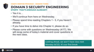 • Yes it is…
• We’ll continue from here on Wednesday.
• Please spend time reading Chapters 1 - 3, if you haven’t
already.
• If you have time to delve into Chapter 4, please do so.
• Please come with questions on Wednesaday (4/17). We
will recap some of today’s material and cover questions in
the next class.
CISSP® MENTOR PROGRAM – SESSION THREE
99
DOMAIN 3 SECURITY ENGINEERING
STOP!!! THAT’S ENOUGH ALREADY!
Looking ahead, we won’t have class next
Monday (4/22). It’s our first break
 