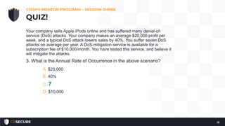Your company sells Apple iPods online and has suffered many denial-of-
service (DoS) attacks. Your company makes an average $20,000 profit per
week, and a typical DoS attack lowers sales by 40%. You suffer seven DoS
attacks on average per year. A DoS-mitigation service is available for a
subscription fee of $10,000/month. You have tested this service, and believe it
will mitigate the attacks.
3. What is the Annual Rate of Occurrence in the above scenario?
A. $20,000
B. 40%
C. 7
D. $10,000
CISSP® MENTOR PROGRAM – SESSION THREE
13
QUIZ!
 