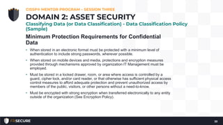 Minimum Protection Requirements for Confidential
Data
• When stored in an electronic format must be protected with a minimum level of
authentication to include strong passwords, wherever possible.
• When stored on mobile devices and media, protections and encryption measures
provided through mechanisms approved by organization IT Management must be
employed.
• Must be stored in a locked drawer, room, or area where access is controlled by a
guard, cipher lock, and/or card reader, or that otherwise has sufficient physical access
control measures to afford adequate protection and prevent unauthorized access by
members of the public, visitors, or other persons without a need-to-know.
• Must be encrypted with strong encryption when transferred electronically to any entity
outside of the organization (See Encryption Policy).
CISSP® MENTOR PROGRAM – SESSION THREE
33
DOMAIN 2: ASSET SECURITY
Classifying Data (or Data Classification) - Data Classification Policy
(Sample)
 