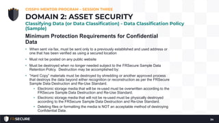 Minimum Protection Requirements for Confidential
Data
• When sent via fax, must be sent only to a previously established and used address or
one that has been verified as using a secured location
• Must not be posted on any public website
• Must be destroyed when no longer needed subject to the FRSecure Sample Data
Retention Policy. Destruction may be accomplished by:
• “Hard Copy” materials must be destroyed by shredding or another approved process
that destroys the data beyond either recognition or reconstruction as per the FRSecure
Sample Data Destruction and Re-Use Standard.
• Electronic storage media that will be re-used must be overwritten according to the
FRSecure Sample Data Destruction and Re-Use Standard.
• Electronic storage media that will not be re-used must be physically destroyed
according to the FRSecure Sample Data Destruction and Re-Use Standard.
• Deleting files or formatting the media is NOT an acceptable method of destroying
Confidential Data.
CISSP® MENTOR PROGRAM – SESSION THREE
34
DOMAIN 2: ASSET SECURITY
Classifying Data (or Data Classification) - Data Classification Policy
(Sample)
 