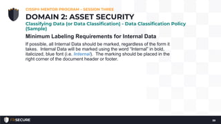 Minimum Labeling Requirements for Internal Data
If possible, all Internal Data should be marked, regardless of the form it
takes. Internal Data will be marked using the word “Internal” in bold,
italicized, blue font (i.e. Internal). The marking should be placed in the
right corner of the document header or footer.
CISSP® MENTOR PROGRAM – SESSION THREE
39
DOMAIN 2: ASSET SECURITY
Classifying Data (or Data Classification) - Data Classification Policy
(Sample)
 
