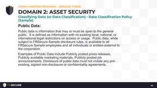 Public Data:
Public data is information that may or must be open to the general
public. It is defined as information with no existing local, national, or
international legal restrictions on access or usage. Public data, while
subject to FRSecure Sample disclosure rules, is available to all
FRSecure Sample employees and all individuals or entities external to
the corporation.
Examples of Public Data include Publicly posted press releases,
Publicly available marketing materials, Publicly posted job
announcements, Disclosure of public data must not violate any pre-
existing, signed non-disclosure or confidentiality agreements.
CISSP® MENTOR PROGRAM – SESSION THREE
40
DOMAIN 2: ASSET SECURITY
Classifying Data (or Data Classification) - Data Classification Policy
(Sample)
 