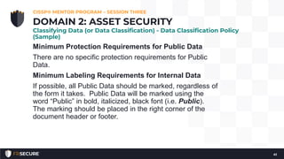 Minimum Protection Requirements for Public Data
There are no specific protection requirements for Public
Data.
Minimum Labeling Requirements for Internal Data
If possible, all Public Data should be marked, regardless of
the form it takes. Public Data will be marked using the
word “Public” in bold, italicized, black font (i.e. Public).
The marking should be placed in the right corner of the
document header or footer.
CISSP® MENTOR PROGRAM – SESSION THREE
41
DOMAIN 2: ASSET SECURITY
Classifying Data (or Data Classification) - Data Classification Policy
(Sample)
 