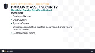 Ownership
• Business Owners
• Data Owners
• System Owners
• Owner responsibilities must be documented and owners
must be trained
• Segregation of duties
CISSP® MENTOR PROGRAM – SESSION THREE
42
DOMAIN 2: ASSET SECURITY
Classifying Data (or Data Classification)
 