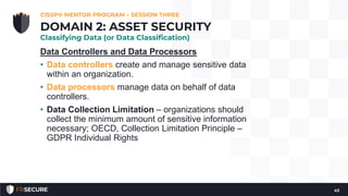 Data Controllers and Data Processors
• Data controllers create and manage sensitive data
within an organization.
• Data processors manage data on behalf of data
controllers.
• Data Collection Limitation – organizations should
collect the minimum amount of sensitive information
necessary; OECD, Collection Limitation Principle –
GDPR Individual Rights
CISSP® MENTOR PROGRAM – SESSION THREE
43
DOMAIN 2: ASSET SECURITY
Classifying Data (or Data Classification)
 