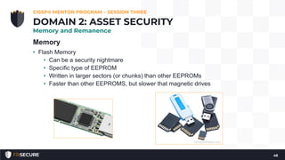 Memory
• Flash Memory
• Can be a security nightmare
• Specific type of EEPROM
• Written in larger sectors (or chunks) than other EEPROMs
• Faster than other EEPROMS, but slower that magnetic drives
CISSP® MENTOR PROGRAM – SESSION THREE
48
DOMAIN 2: ASSET SECURITY
Memory and Remanence
 