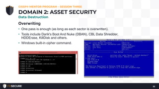 Overwriting
• One pass is enough (as long as each sector is overwritten).
• Tools include Darik's Boot And Nuke (DBAN), CBL Data Shredder,
HDDErase, KillDisk and others.
• Windows built-in cipher command.
CISSP® MENTOR PROGRAM – SESSION THREE
52
DOMAIN 2: ASSET SECURITY
Data Destruction
 