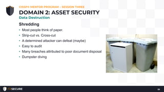 Shredding
• Most people think of paper.
• Strip-cut vs. Cross-cut
• A determined attacker can defeat (maybe)
• Easy to audit
• Many breaches attributed to poor document disposal
• Dumpster diving
CISSP® MENTOR PROGRAM – SESSION THREE
55
DOMAIN 2: ASSET SECURITY
Data Destruction
 