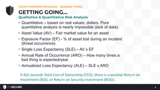 • Quantitative – based on real values; dollars. Pure
quantitative analysis is nearly impossible (lack of data).
• Asset Value (AV) – Fair market value for an asset
• Exposure Factor (EF) - % of asset lost during an incident
(threat occurrence)
• Single Loss Expectancy (SLE) – AV x EF
• Annual Rate of Occurrence (ARO) – How many times a
bad thing is expected/year.
• Annualized Loss Expectancy (ALE) – SLE x ARO
CISSP® MENTOR PROGRAM – SESSION THREE
5
GETTING GOING…
Qualitative & Quantitative Risk Analysis
If ALE exceeds Total Cost of Ownership (TCO), there is a positive Return on
Investment (ROI), or Return on Security Investment (ROSI).
 