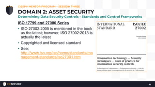 ISO 17799 and 27000 Series
• ISO 27002:2005 is mentioned in the book
as the latest; however, ISO 27002:2013 is
actually the latest
• Copyrighted and licensed standard
• See:
http://www.iso.org/iso/home/standards/ma
nagement-standards/iso27001.htm
CISSP® MENTOR PROGRAM – SESSION THREE
60
DOMAIN 2: ASSET SECURITY
Determining Data Security Controls - Standards and Control Frameworks
 