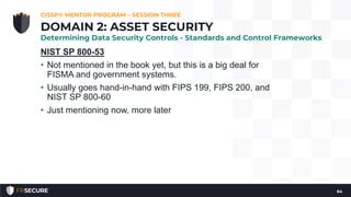 NIST SP 800-53
• Not mentioned in the book yet, but this is a big deal for
FISMA and government systems.
• Usually goes hand-in-hand with FIPS 199, FIPS 200, and
NIST SP 800-60
• Just mentioning now, more later
CISSP® MENTOR PROGRAM – SESSION THREE
64
DOMAIN 2: ASSET SECURITY
Determining Data Security Controls - Standards and Control Frameworks
 