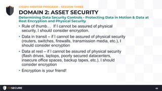 • Rule of thumb… If I cannot be assured of physical
security, I should consider encryption.
• Data in transit – if I cannot be assured of physical security
(routers, switches, firewalls, transmission media, etc.), I
should consider encryption
• Data at rest – if I cannot be assured of physical security
(flash drives, laptops, poorly secured datacenters,
insecure office spaces, backup tapes, etc.), I should
consider encryption
• Encryption is your friend!
CISSP® MENTOR PROGRAM – SESSION THREE
65
DOMAIN 2: ASSET SECURITY
Determining Data Security Controls - Protecting Data in Motion & Data at
Rest Encryption and Physical Security
 