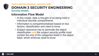 Information Flow Model
• In this model, data is thought of as being held in
individual discrete compartments
• Information is compartmentalized based on two
factors; classification and need to know
• Subject clearance has to dominate the object
classification and the subject security profile must
contain the one of the categories listed in the object
label, which enforces need to know
CISSP® MENTOR PROGRAM – SESSION THREE
79
DOMAIN 3 SECURITY ENGINEERING
Security Models
 