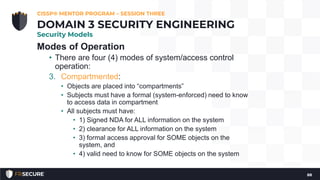 Modes of Operation
• There are four (4) modes of system/access control
operation:
3. Compartmented:
• Objects are placed into “compartments”
• Subjects must have a formal (system-enforced) need to know
to access data in compartment
• All subjects must have:
• 1) Signed NDA for ALL information on the system
• 2) clearance for ALL information on the system
• 3) formal access approval for SOME objects on the
system, and
• 4) valid need to know for SOME objects on the system
CISSP® MENTOR PROGRAM – SESSION THREE
88
DOMAIN 3 SECURITY ENGINEERING
Security Models
 