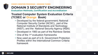 Trusted Computer System Evaluation Criteria
(TCSEC or Orange Book)
• Developed by the federal government; National
Computer Security Center (NCSC), part of the
National Institute of Standards and Technology
(NIST), and the National Security Agency (NSA)
• Developed in 1983 as part of the Rainbow Series
• One of the 1st evaluation frameworks
• Now used as part of U.S. Government Protection
Profiles within the International Common Criteria
framework
CISSP® MENTOR PROGRAM – SESSION THREE
90
DOMAIN 3 SECURITY ENGINEERING
Evaluation Methods, Certification and Accreditation
 