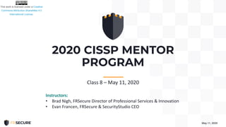 2020 CISSP MENTOR
PROGRAM
May 11, 2020
-----------
Class 8 – May 11, 2020
Instructors:
• Brad Nigh, FRSecure Director of Professional Services & Innovation
• Evan Francen, FRSecure & SecurityStudio CEO
 