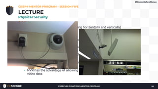 CCTV
• Features such as pan and tilt (moving horizontally and vertically)
• Displays may display:
• Fixed camera view
• Autoscan (show a given camera for a few seconds before
moving to the next)
• Multiplexing (where multiple camera feeds are fed into one
display)
• Magnetic tape such as VHS is used to back up images from tube
cameras
• CCD cameras use DVR (Digital Video Recorder) or NVR (Network
Video Recorder) for backups
• NVR has the advantage of allowing centralized storage of all
video data
CISSP® MENTOR PROGRAM – SESSION FIVE
101
LECTURE
Physical Security
#MissionBeforeMoney
FRSECURE.COM/CISSP-MENTOR-PROGRAM
 