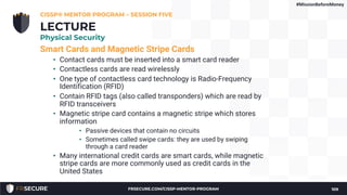 Smart Cards and Magnetic Stripe Cards
• Contact cards must be inserted into a smart card reader
• Contactless cards are read wirelessly
• One type of contactless card technology is Radio-Frequency
Identification (RFID)
• Contain RFID tags (also called transponders) which are read by
RFID transceivers
• Magnetic stripe card contains a magnetic stripe which stores
information
• Passive devices that contain no circuits
• Sometimes called swipe cards: they are used by swiping
through a card reader
• Many international credit cards are smart cards, while magnetic
stripe cards are more commonly used as credit cards in the
United States
CISSP® MENTOR PROGRAM – SESSION FIVE
109
LECTURE
Physical Security
#MissionBeforeMoney
FRSECURE.COM/CISSP-MENTOR-PROGRAM
 