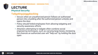 Tailgating/piggybacking
• Occurs when an unauthorized person follows an authorized
person into a building after the authorized person unlocks and
opens the door
• Policy should forbid employees from allowing tailgating and
security awareness efforts
• Attackers attempting to tailgate often combine social
engineering techniques, such as carrying large boxes, increasing
the chances an authorized user will “help out” by holding the door
open
CISSP® MENTOR PROGRAM – SESSION FIVE
113
LECTURE
Physical Security
#MissionBeforeMoney
FRSECURE.COM/CISSP-MENTOR-PROGRAM
 