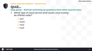 3. Which type of cloud service level would Linux hosting
be offered under?
A. IaaS
B. IDaaS
C. PaaS
D. SaaS
CISSP® MENTOR PROGRAM – SESSION FIVE
11
QUIZ…
Easy peezy – We’ll be switching up questions from other sources soon.
#MissionBeforeMoney
FRSECURE.COM/CISSP-MENTOR-PROGRAM
 