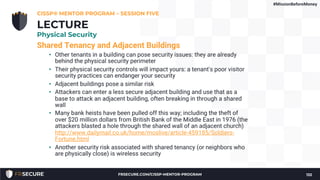 Shared Tenancy and Adjacent Buildings
• Other tenants in a building can pose security issues: they are already
behind the physical security perimeter
• Their physical security controls will impact yours: a tenant's poor visitor
security practices can endanger your security
• Adjacent buildings pose a similar risk
• Attackers can enter a less secure adjacent building and use that as a
base to attack an adjacent building, often breaking in through a shared
wall
• Many bank heists have been pulled off this way; including the theft of
over $20 million dollars from British Bank of the Middle East in 1976 (the
attackers blasted a hole through the shared wall of an adjacent church)
http://www.dailymail.co.uk/home/moslive/article-459185/Soldiers-
Fortune.html
• Another security risk associated with shared tenancy (or neighbors who
are physically close) is wireless security
CISSP® MENTOR PROGRAM – SESSION FIVE
132
LECTURE
Physical Security
#MissionBeforeMoney
FRSECURE.COM/CISSP-MENTOR-PROGRAM
 