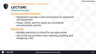 Environmental Controls
• Designed to provide a safe environment for personnel
and equipment
• Power, HVAC, and fire safety are considered
environmental controls
Electricity
• Reliable electricity is critical for any data center
• One of the top priorities when selecting, building, and
designing a site
CISSP® MENTOR PROGRAM – SESSION FIVE
138
LECTURE
Physical Security
#MissionBeforeMoney
FRSECURE.COM/CISSP-MENTOR-PROGRAM
 