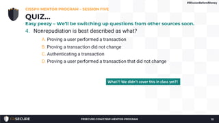 4. Nonrepudiation is best described as what?
A. Proving a user performed a transaction
B. Proving a transaction did not change
C. Authenticating a transaction
D. Proving a user performed a transaction that did not change
CISSP® MENTOR PROGRAM – SESSION FIVE
13
QUIZ…
Easy peezy – We’ll be switching up questions from other sources soon.
What?! We didn’t cover this in class yet?!
#MissionBeforeMoney
FRSECURE.COM/CISSP-MENTOR-PROGRAM
 