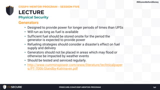 Generators
• Designed to provide power for longer periods of times than UPSs
• Will run as long as fuel is available
• Sufficient fuel should be stored onsite for the period the
generator is expected to provide power
• Refueling strategies should consider a disaster's effect on fuel
supply and delivery
• Generators should not be placed in areas which may flood or
otherwise be impacted by weather events
• Should be tested and serviced regularly.
• http://www.cumminspower.com/www/literature/technicalpaper
s/PT-7006-Standby-Katrina-en.pdf
CISSP® MENTOR PROGRAM – SESSION FIVE
141
LECTURE
Physical Security
#MissionBeforeMoney
FRSECURE.COM/CISSP-MENTOR-PROGRAM
 