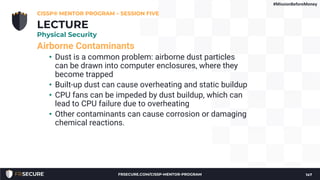 Airborne Contaminants
• Dust is a common problem: airborne dust particles
can be drawn into computer enclosures, where they
become trapped
• Built-up dust can cause overheating and static buildup
• CPU fans can be impeded by dust buildup, which can
lead to CPU failure due to overheating
• Other contaminants can cause corrosion or damaging
chemical reactions.
CISSP® MENTOR PROGRAM – SESSION FIVE
147
LECTURE
Physical Security
#MissionBeforeMoney
FRSECURE.COM/CISSP-MENTOR-PROGRAM
 