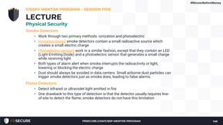Smoke Detectors
• Work through two primary methods: ionization and photoelectric
• Ionization-based smoke detectors contain a small radioactive source which
creates a small electric charge
• Photoelectric sensors work in a similar fashion, except that they contain an LED
(Light Emitting Diode) and a photoelectric sensor that generates a small charge
while receiving light
• Both types of alarm alert when smoke interrupts the radioactivity or light,
lowering or blocking the electric charge
• Dust should always be avoided in data centers. Small airborne dust particles can
trigger smoke detectors just as smoke does, leading to false alarms.
Flame Detectors
• Detect infrared or ultraviolet light emitted in fire
• One drawback to this type of detection is that the detector usually requires line-
of-site to detect the flame; smoke detectors do not have this limitation
CISSP® MENTOR PROGRAM – SESSION FIVE
149
LECTURE
Physical Security
#MissionBeforeMoney
FRSECURE.COM/CISSP-MENTOR-PROGRAM
 