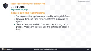 ABCD Fires and Suppression
• Fire suppression systems are used to extinguish fires
• Different types of fires require different suppressive
agents
• Class K fires are kitchen fires, such as burning oil or
grease. Wet chemicals are used to extinguish class K
fires.
CISSP® MENTOR PROGRAM – SESSION FIVE
152
LECTURE
Physical Security
#MissionBeforeMoney
FRSECURE.COM/CISSP-MENTOR-PROGRAM
 
