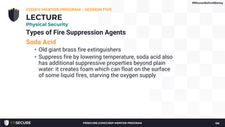 Types of Fire Suppression Agents
Soda Acid
• Old giant brass fire extinguishers
• Suppress fire by lowering temperature, soda acid also
has additional suppressive properties beyond plain
water: it creates foam which can float on the surface
of some liquid fires, starving the oxygen supply
CISSP® MENTOR PROGRAM – SESSION FIVE
156
LECTURE
Physical Security
#MissionBeforeMoney
FRSECURE.COM/CISSP-MENTOR-PROGRAM
 