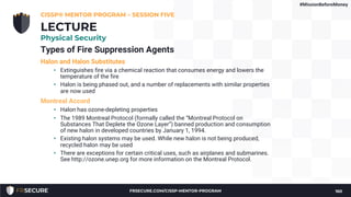 Types of Fire Suppression Agents
Halon and Halon Substitutes
• Extinguishes fire via a chemical reaction that consumes energy and lowers the
temperature of the fire
• Halon is being phased out, and a number of replacements with similar properties
are now used
Montreal Accord
• Halon has ozone-depleting properties
• The 1989 Montreal Protocol (formally called the “Montreal Protocol on
Substances That Deplete the Ozone Layer”) banned production and consumption
of new halon in developed countries by January 1, 1994.
• Existing halon systems may be used. While new halon is not being produced,
recycled halon may be used
• There are exceptions for certain critical uses, such as airplanes and submarines.
See http://ozone.unep.org for more information on the Montreal Protocol.
CISSP® MENTOR PROGRAM – SESSION FIVE
160
LECTURE
Physical Security
#MissionBeforeMoney
FRSECURE.COM/CISSP-MENTOR-PROGRAM
 