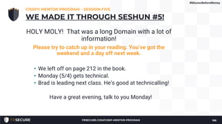 HOLY MOLY! That was a long Domain with a lot of
information!
Please try to catch up in your reading. You’ve got the
weekend and a day off next week.
• We left off on page 212 in the book.
• Monday (5/4) gets technical.
• Brad is leading next class. He’s good at technicalling!
Have a great evening, talk to you Monday!
CISSP® MENTOR PROGRAM – SESSION FIVE
166
WE MADE IT THROUGH SESHUN #5!
#MissionBeforeMoney
FRSECURE.COM/CISSP-MENTOR-PROGRAM
 