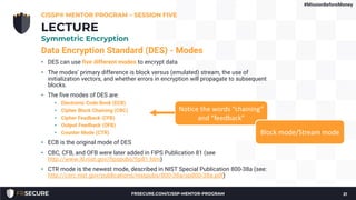Data Encryption Standard (DES) - Modes
• DES can use five different modes to encrypt data
• The modes’ primary difference is block versus (emulated) stream, the use of
initialization vectors, and whether errors in encryption will propagate to subsequent
blocks.
• The five modes of DES are:
• Electronic Code Book (ECB)
• Cipher Block Chaining (CBC)
• Cipher Feedback (CFB)
• Output Feedback (OFB)
• Counter Mode (CTR)
• ECB is the original mode of DES
• CBC, CFB, and OFB were later added in FIPS Publication 81 (see
http://www.itl.nist.gov/fipspubs/fip81.htm)
• CTR mode is the newest mode, described in NIST Special Publication 800-38a (see:
http://csrc.nist.gov/publications/nistpubs/800-38a/sp800-38a.pdf)
CISSP® MENTOR PROGRAM – SESSION FIVE
21
LECTURE
Symmetric Encryption
#MissionBeforeMoney
Notice the words “chaining”
and “feedback”
Block mode/Stream mode
FRSECURE.COM/CISSP-MENTOR-PROGRAM
 