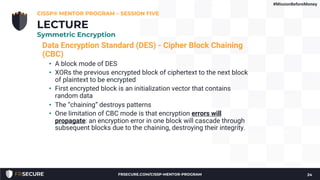 Data Encryption Standard (DES) - Cipher Block Chaining
(CBC)
• A block mode of DES
• XORs the previous encrypted block of ciphertext to the next block
of plaintext to be encrypted
• First encrypted block is an initialization vector that contains
random data
• The “chaining” destroys patterns
• One limitation of CBC mode is that encryption errors will
propagate: an encryption error in one block will cascade through
subsequent blocks due to the chaining, destroying their integrity.
CISSP® MENTOR PROGRAM – SESSION FIVE
24
LECTURE
Symmetric Encryption
#MissionBeforeMoney
FRSECURE.COM/CISSP-MENTOR-PROGRAM
 