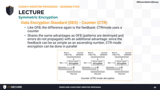 Data Encryption Standard (DES) - Counter (CTR)
• Like OFB; the difference again is the feedback: CTRmode uses a
counter
• Shares the same advantages as OFB (patterns are destroyed and
errors do not propagate) with an additional advantage: since the
feedback can be as simple as an ascending number, CTR mode
encryption can be done in parallel
CISSP® MENTOR PROGRAM – SESSION FIVE
28
LECTURE
Symmetric Encryption
#MissionBeforeMoney
FRSECURE.COM/CISSP-MENTOR-PROGRAM
 