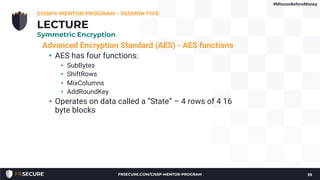 Advanced Encryption Standard (AES) - AES functions
• AES has four functions:
• SubBytes
• ShiftRows
• MixColumns
• AddRoundKey
• Operates on data called a “State” – 4 rows of 4 16
byte blocks
CISSP® MENTOR PROGRAM – SESSION FIVE
39
LECTURE
Symmetric Encryption
#MissionBeforeMoney
FRSECURE.COM/CISSP-MENTOR-PROGRAM
 