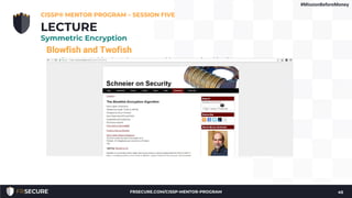 Blowfish and Twofish
• Symmetric block ciphers created by teams lead by Bruce
Schneier
• Blowfish uses from 32 through 448 bit (the default is 128) keys
to encrypt 64 bits of data
• Twofish was an AES finalist, encrypting 128-bit blocks using 128
through 256 bit keys
• Both are open algorithms, unpatented and freely available
CISSP® MENTOR PROGRAM – SESSION FIVE
45
LECTURE
Symmetric Encryption
#MissionBeforeMoney
FRSECURE.COM/CISSP-MENTOR-PROGRAM
 