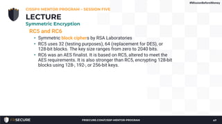 RC5 and RC6
• Symmetric block ciphers by RSA Laboratories
• RC5 uses 32 (testing purposes), 64 (replacement for DES), or
128-bit blocks. The key size ranges from zero to 2040 bits.
• RC6 was an AES finalist. It is based on RC5, altered to meet the
AES requirements. It is also stronger than RC5, encrypting 128-bit
blocks using 128-, 192-, or 256-bit keys.
CISSP® MENTOR PROGRAM – SESSION FIVE
47
LECTURE
Symmetric Encryption
#MissionBeforeMoney
FRSECURE.COM/CISSP-MENTOR-PROGRAM
 