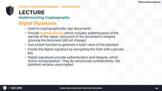 Digital Signatures
• Used to cryptographically sign documents
• Provide nonrepudiation, which includes authentication of the
identity of the signer, and proof of the document’s integrity
(proving the document did not change)
• Use a hash function to generate a hash value of the plaintext
• Create the digital signature by encrypting the hash with a private
key
• Digital signatures provide authentication and integrity, which
forms nonrepudiation. They do not provide confidentiality: the
plaintext remains unencrypted.
CISSP® MENTOR PROGRAM – SESSION FIVE
68
LECTURE
Implementing Cryptography
#MissionBeforeMoney
FRSECURE.COM/CISSP-MENTOR-PROGRAM
 