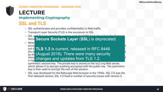 SSL and TLS
• SSL authenticates and provides confidentiality to Web traffic
• Transport Layer Security (TLS) is the successor to SSL
• SSL and TLS are commonly used as part of HTTPS (Hypertext Transfer Protocol
Secure)
• When you connect to a Web site such as https://www.isc2.org/, the data is
encrypted. This is true even if you have not preshared a key: the data is encrypted
out of the gate. This is done via asymmetric encryption: your browser downloads
the digital certificate of www.isc2.org, which includes the site’s public key, signed
by the Certificate Authority’s private key. If your browser trusts the CA (such as
Verisign), then this signature authenticates the site: you know its isc2.org and not
a rogue site. Your browser then uses that public key to securely exchange a
symmetric session key. The private key is stored on the isc2.org Web server,
which allows it to decrypt anything encrypted with the public key. The symmetric
key is then used to encrypt the rest of the session.
• SSL was developed for the Netscape Web browser in the 1990s. SSL 2.0 was the
first released version; SSL 3.0 fixed a number of security issues with version 2.
CISSP® MENTOR PROGRAM – SESSION FIVE
81
LECTURE
Implementing Cryptography
Secure Sockets Layer (SSL) is deprecated.
TLS 1.3 is current, released in RFC 8446
(August 2018). There were many security
changes and updates from TLS 1.2.
#MissionBeforeMoney
FRSECURE.COM/CISSP-MENTOR-PROGRAM
 